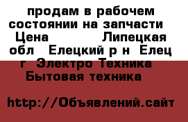 продам в рабочем состоянии на запчасти › Цена ­ 1 500 - Липецкая обл., Елецкий р-н, Елец г. Электро-Техника » Бытовая техника   